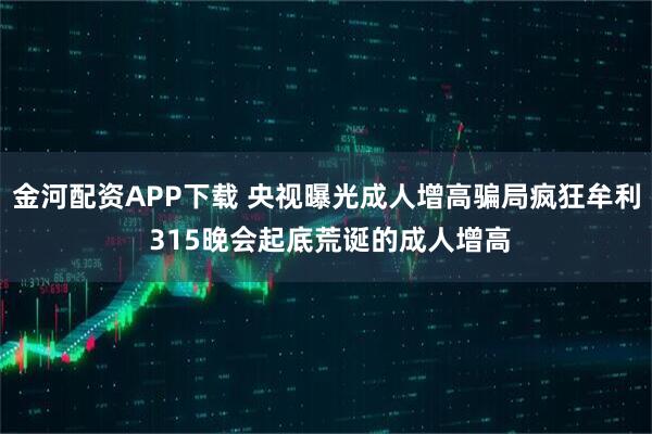 金河配资APP下载 央视曝光成人增高骗局疯狂牟利 315晚会起底荒诞的成人增高