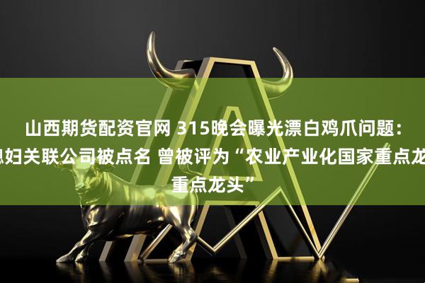 山西期货配资官网 315晚会曝光漂白鸡爪问题:乖媳妇关联公司被点名 曾被评为“农业产业化国家重点龙头”