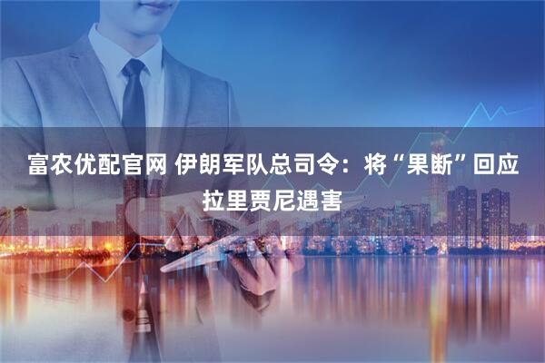 富农优配官网 伊朗军队总司令：将“果断”回应拉里贾尼遇害