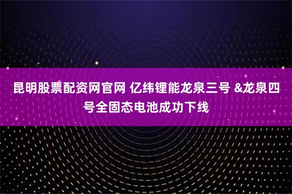 昆明股票配资网官网 亿纬锂能龙泉三号 &龙泉四号全固态电池成功下线