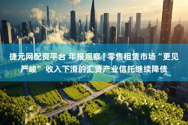 捷元网配资平台 年报观察 | 零售租赁市场“更见严峻” 收入下滑的汇贤产业信托继续降债