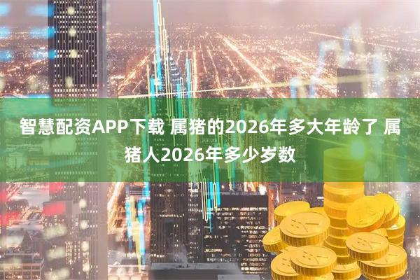 智慧配资APP下载 属猪的2026年多大年龄了 属猪人2026年多少岁数
