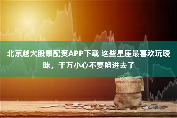 北京越大股票配资APP下载 这些星座最喜欢玩暧昧,千万小心不要陷进去了