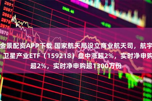 金景配资APP下载 国家航天局设立商业航天司，航宇微涨超15%，卫星产业ETF（159218）盘中涨超2%，实时净申购超1300万份