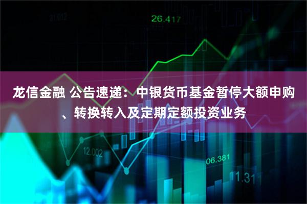 龙信金融 公告速递：中银货币基金暂停大额申购、转换转入及定期定额投资业务