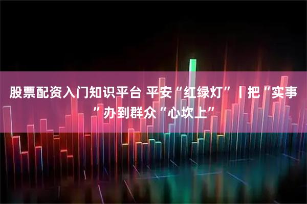 股票配资入门知识平台 平安“红绿灯”丨把“实事”办到群众“心坎上”