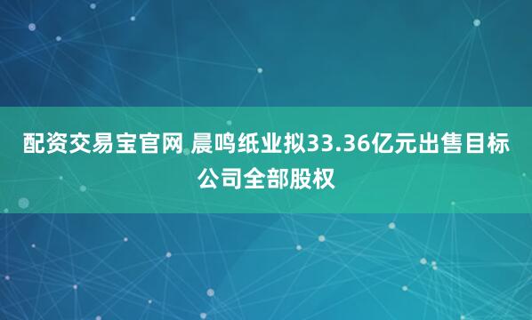配资交易宝官网 晨鸣纸业拟33.36亿元出售目标公司全部股权