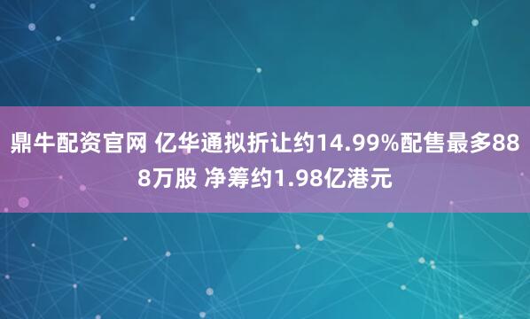 鼎牛配资官网 亿华通拟折让约14.99%配售最多888万股 净筹约1.98亿港元