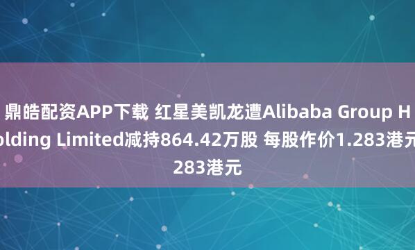 鼎皓配资APP下载 红星美凯龙遭Alibaba Group Holding Limited减持864.42万股 每股作价1.283港元