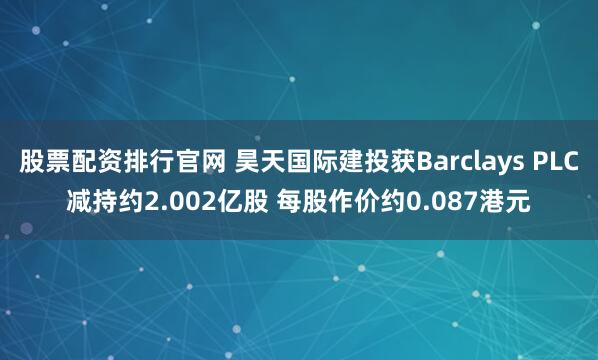 股票配资排行官网 昊天国际建投获Barclays PLC减持约2.002亿股 每股作价约0.087港元