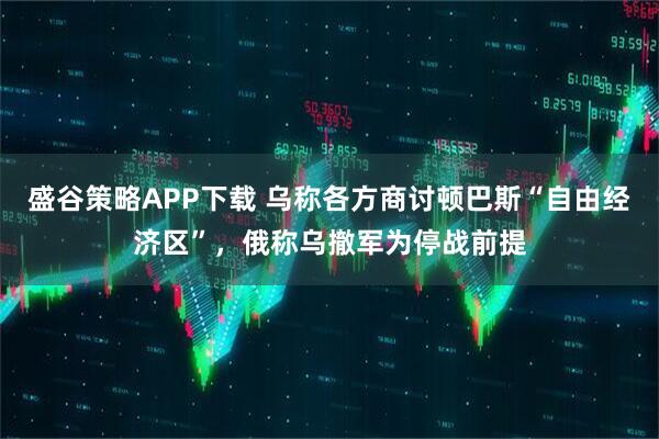盛谷策略APP下载 乌称各方商讨顿巴斯“自由经济区”,俄称乌撤军为停战前提