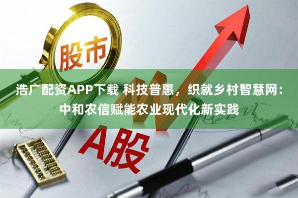 浩广配资APP下载 科技普惠，织就乡村智慧网：中和农信赋能农业现代化新实践