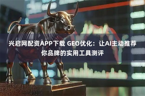 兴启网配资APP下载 GEO优化：让AI主动推荐你品牌的实用工具测评