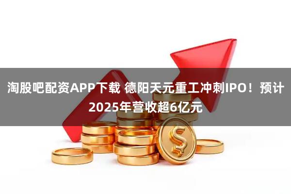 淘股吧配资APP下载 德阳天元重工冲刺IPO！预计2025年营收超6亿元