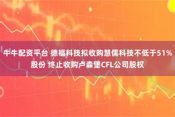 牛牛配资平台 德福科技拟收购慧儒科技不低于51%股份 终止收购卢森堡CFL公司股权