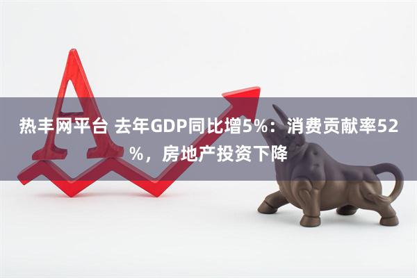 热丰网平台 去年GDP同比增5%：消费贡献率52%，房地产投资下降