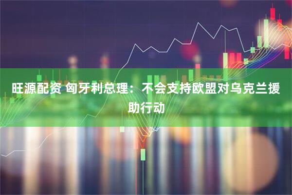 旺源配资 匈牙利总理：不会支持欧盟对乌克兰援助行动