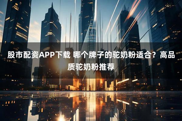 股市配资APP下载 哪个牌子的驼奶粉适合？高品质驼奶粉推荐
