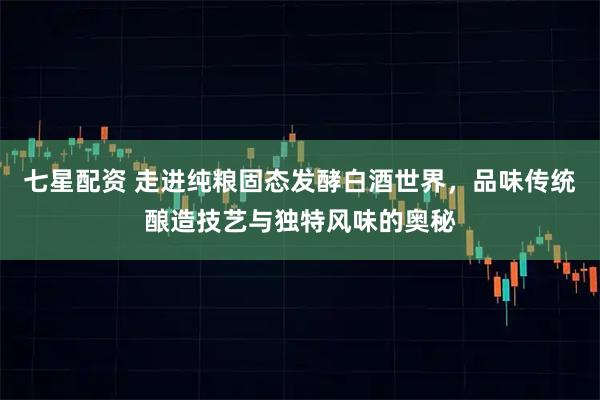 七星配资 走进纯粮固态发酵白酒世界，品味传统酿造技艺与独特风味的奥秘