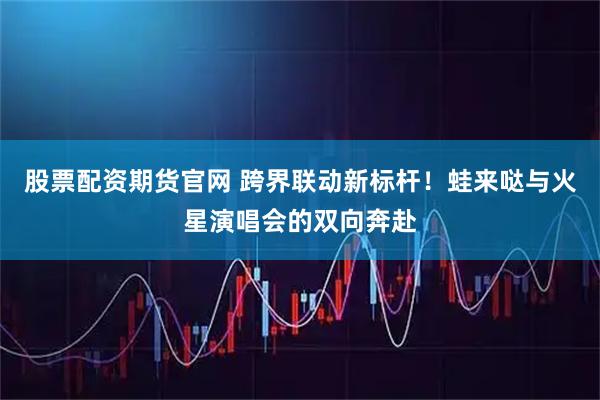 股票配资期货官网 跨界联动新标杆！蛙来哒与火星演唱会的双向奔赴
