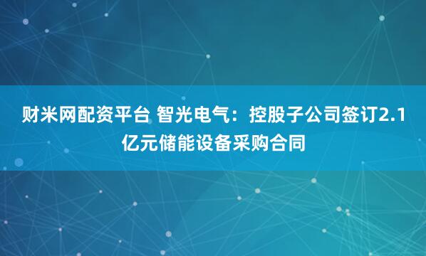财米网配资平台 智光电气：控股子公司签订2.1亿元储能设备采购合同