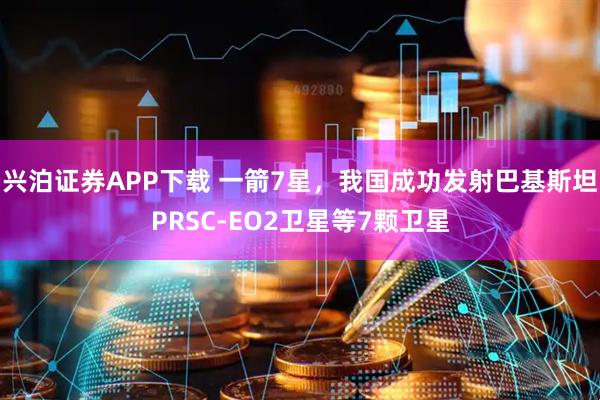 兴泊证券APP下载 一箭7星，我国成功发射巴基斯坦PRSC-EO2卫星等7颗卫星