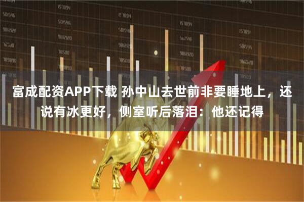 富成配资APP下载 孙中山去世前非要睡地上,还说有冰更好,侧室听后落泪:他还记得