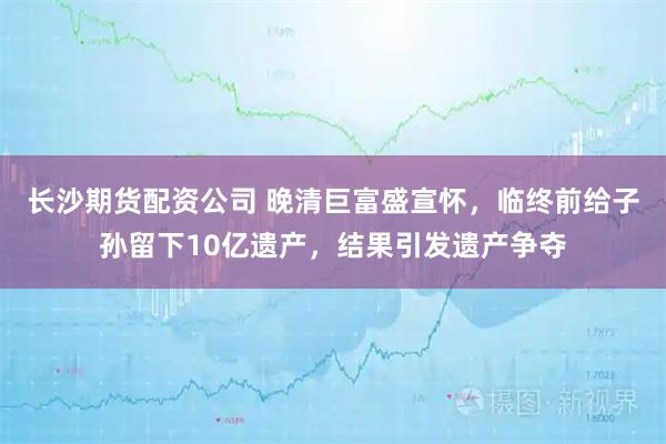 长沙期货配资公司 晚清巨富盛宣怀，临终前给子孙留下10亿遗产，结果引发遗产争夺