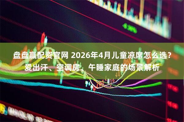 盘盘赢配资官网 2026年4月儿童凉席怎么选？爱出汗、空调房、午睡家庭的场景解析