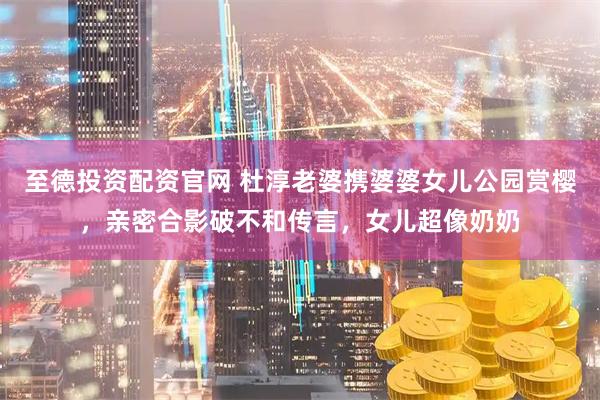 至德投资配资官网 杜淳老婆携婆婆女儿公园赏樱，亲密合影破不和传言，女儿超像奶奶