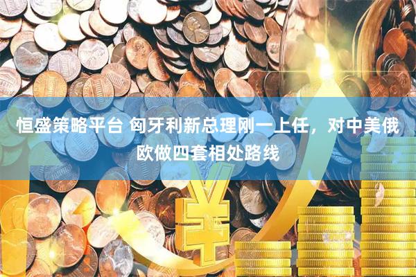恒盛策略平台 匈牙利新总理刚一上任,对中美俄欧做四套相处路线