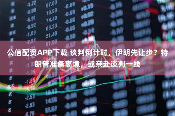 公信配资APP下载 谈判倒计时，伊朗先让步？特朗普准备离境，或亲赴谈判一线