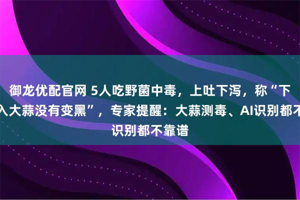 御龙优配官网 5人吃野菌中毒,上吐下泻,称“下锅放入大蒜没有变黑”,专家提醒:大蒜测毒、AI识别都不靠谱