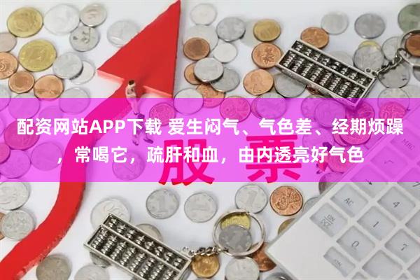 配资网站APP下载 爱生闷气、气色差、经期烦躁，常喝它，疏肝和血，由内透亮好气色